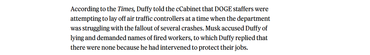 According to the Times, Duffy told the cCabinet that DOGE staffers were

attempting to lay off air traffic controllers at a time when the department
was struggling with the fallout of several crashes. Musk accused Duffy of

lying and demanded names of fired workers, to which Duffy replied that

there were none because he had intervened to protect their jobs.

