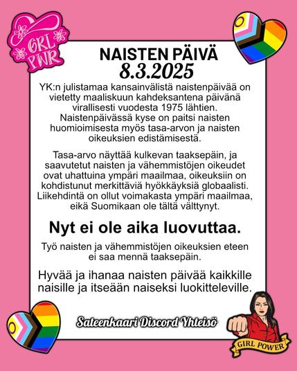 NAISTEN PÄIVÄ 8.3.2025

YK:n julistamaa kansainvälistä naistenpäivää on vietetty maaliskuun kahdeksantena päivänä virallisesti vuodesta 1975 lähtien. Naistenpäivässä kyse on paitsi naisten huomioimisesta myös tasa-arvon ja naisten oikeuksien edistämisestä.

Tasa-arvo näyttää kulkevan taaksepäin, ja saavutetut naisten ja vähemmistöjen oikeudet ovat uhattuina ympäri maailmaa, oikeuksiin on kohdistunut merkittäviä hyökkäyksiä globaalisti. Liikehdintä on ollut voimakasta ympäri maailmaa, eikä Suomikaan ole tältä välttynyt.

Nyt ei ole aika luovuttaa.
Työ naisten ja vähemmistöjen oikeuksien eteen ei saa mennä taaksepäin.
Hyvää ja ihanaa naisten päivää kaikkille naisille ja itseään naiseksi luokitteleville.