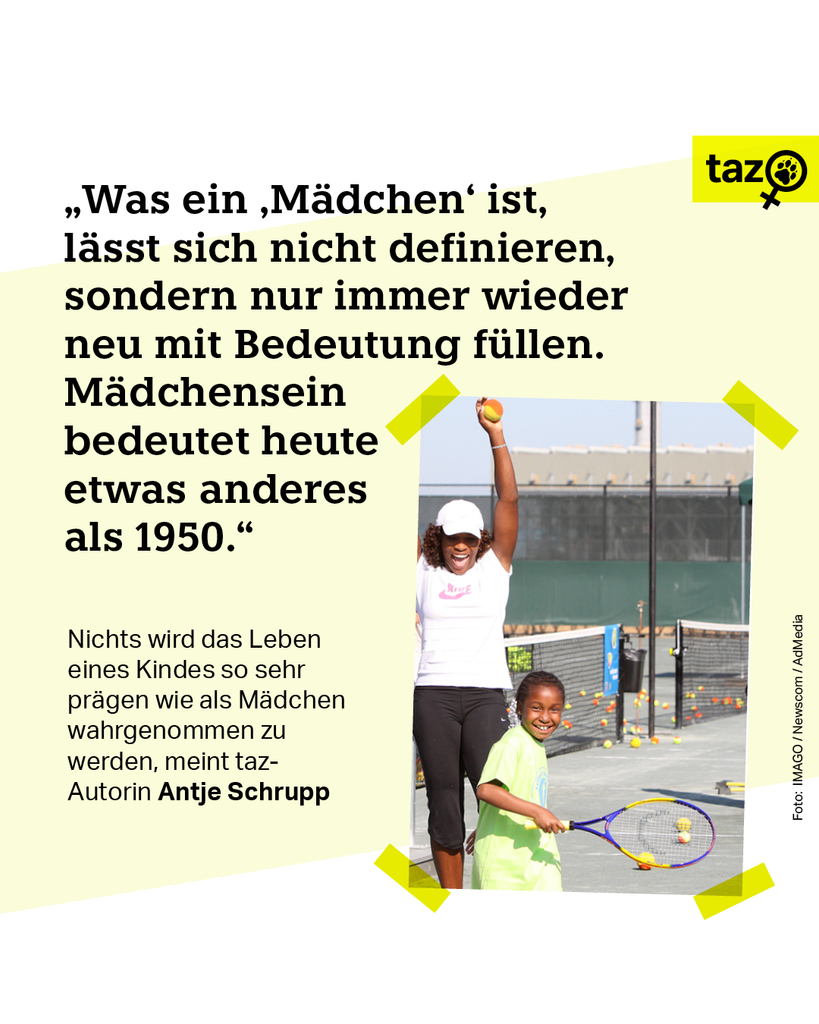 Serena Williams streckt vor Freude eine Hand in die Höhe. Vor ihr lächelt ein Mädchen in die Kamera, es hält einen Tennisschläger in der Hand. Beschriftung; 
"Was ein ‚Mädchen‘ ist, lässt sich nicht definieren, sondern nur immer wieder neu mit Bedeutung füllen. Mädchensein bedeutet heute etwas anderes als 1950." Nichts wird das Leben eines Kindes so sehr prägen wie als Mädchen wahrgenommen zu werden, meint taz-Autorin Antje Schrupp.
