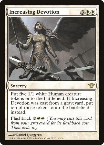 Card Name: Increasing Devotion
Set: Dark Ascension
Description: Create five 1/1 white Human creature tokens. If this spell was cast from a graveyard, create ten of those tokens instead.
Flashback {7}{W}{W} (You may cast this card from your graveyard for its flashback cost. Then exile it.)
Artist: Daniel Ljunggren