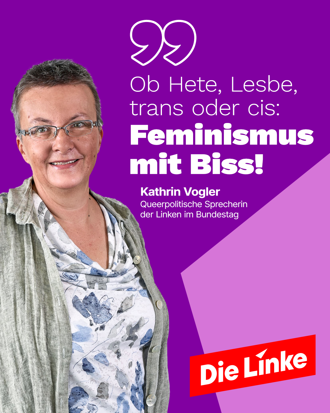 Die Grafik zeigt Kathrin Vogler, die queerpolitische Sprecherin der Linken im Bundestag. Sie trägt eine gemusterte Bluse in Blau- und Grautönen sowie eine offene graue Jacke. Der Hintergrund ist lila mit geometrischen Formen in verschiedenen Lilatönen. Ein großes Zitat in weißer und fetter pinker Schrift lautet: „Ob Hete, Lesbe, trans oder cis: Feminismus mit Biss!“ Darunter steht der Name „Kathrin Vogler“ in einem kleinen lila Kasten. Unten rechts befindet sich das Logo der Partei „Die Linke“ auf einem roten Hintergrund.