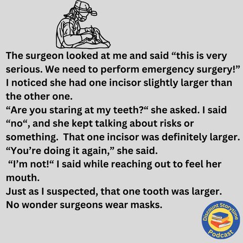 The surgeon looked at me and said “this is very serious. We need to perform emergency surgery!” I noticed she had one incisor that was slightly larger than the other one. “Are you staring at my teeth?“ she asked. I said “no“, and she kept talking about risks or something. That one tooth was definitely larger. “You’re doing it again,” she said.  “I’m not!“ I said while reaching out to feel her mouth. Just as I suspected, that one tooth was larger. No wonder surgeons wear masks. -Discount Storytime Podcast Logo