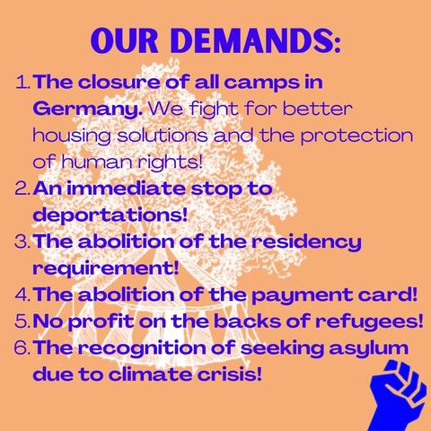 Our demands: 

1.The closure of all camps in Germany. We fight for better housing solutions and the protection of human rights!

2.An immediate stop to deportations!

3.The abolition of the residency requirement!

4.The abolition of the payment card!

5.No profit on the backs of refugees!

6.The recognition of seeking asylum due to climate crisis!