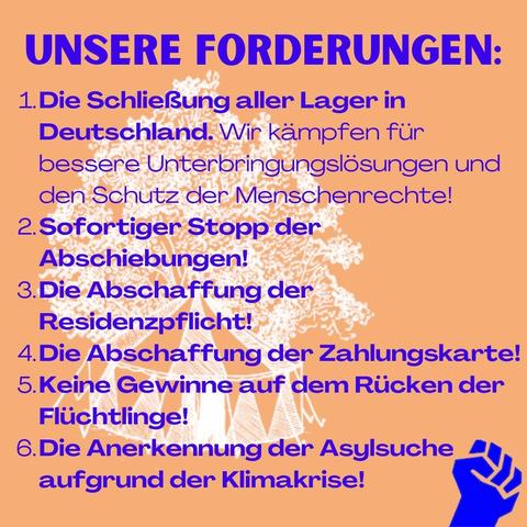 Unsere Forderungen: 

1. Die Schließung aller Lager in Deutschland. Wir kämpfen für bessere Unterbringungslösungen und den Schutz der Menschenrechte!

2. Sofortiger Stopp der Abschiebungen!

3. Die Abschaffung der Residenzpflicht!

4. Die Abschaffung der Bezahlkarte! 

5. Keine Gewinne auf dem Rücken der Geflüchteten! 

6. Die Anerkennung der Asylsuche aufgrund der Klimakrise!