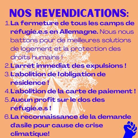 Nos revendications : 

1. la fermeture de tous les camps en Allemagne. Nous battons pour de meilleures solutions de logement et la protection des droits humains !

2. l'arrêt immédiat des déportations !

3. l'abolition de l'obligation de résidence !

4. l'abolition de la carte de paiement !

5. Aucun profit sur le dos des réfugié.e.s !

6. la reconnaissance de la demande d'asile pour cause de crise climatique !