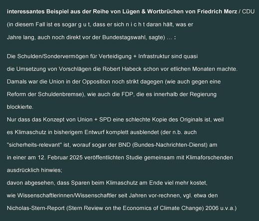 interessantes Beispiel aus der Reihe von Lügen & Wortbrüchen von Friedrich Merz/CDU 
(in diesem Fall ist es sogar gut, dass er sich nicht daran hält, was er Jahre lang, auch noch direkt vor der Bundestagswahl, sagte) …: 

Die Schulden/Sondervermögen für Verteidigung + Infrastruktur sind quasi die Umsetzung von Vorschlägen die Robert Habeck schon vor etlichen Monaten machte. 
Damals war die Union in der Opposition noch strikt dagegen (wie auch gegen eine Reform der Schuldenbremse), wie auch die FDP, die es innerhalb der Regierung blockierte.
Nur dass das Konzept von Union + SPD eine schlechte Kopie des Originals ist, weil es Klimaschutz in bisherigem Entwurf komplett ausblendet (der n.b. auch "sicherheits-relevant" ist, worauf sogar der BND (Bundes-Nachrichten-Dienst) am in einer am 12. Februar 2025 veröffentlichten Studie gemeinsam mit Klimaforschenden ausdrücklich hinwies; 
davon abgesehen, dass Sparen beim Klimaschutz am Ende viel mehr kostet, wie Wissenschaftlerinnen/Wissenschaftler seit Jahren vor-rechnen, vgl. etwa den 
Nicholas-Stern-Report (Stern Review on the Economics of Climate Change) 2006 u.v.a.)