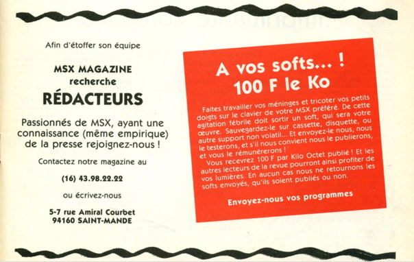 L'image d'une annonce de la rédaction prise dans un vieux magazine d'informatique Français des années 80 sur les ordinateurs MSX et le language basic. 

Afin d'étoffer son équipe
MSX MAGAZINE
recherche
REDACTEURS
Passionnés de MSX, ayant une
connaissance (méme empirique)
de la presse rejoignez-nous !
Contactez notre magazine au
(16) 43.98.22.22
ou écrivez-nous
5-7 rue Amiral Courbet
94160 SAINT-MANDE
