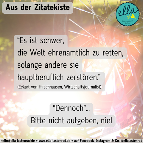ellalastenrad - aus der Zitatekiste: “Es ist schwer,
die Welt ehrenamtlich zu retten,
solange andere sie
hauptberuflich zerstören.”
(Eckart von Hirschhausen, Wirtschaftsjournalist) 
“Dennoch”...
Bitte nicht aufgeben, nie!