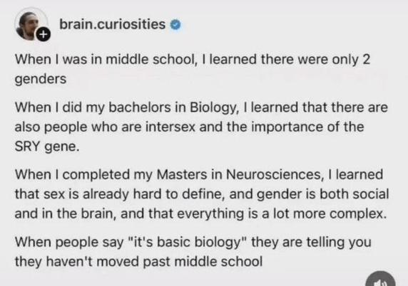 by brain.curiosities 

When I was in middle school, I learned there were only 2
genders.
When I did my bachelors in Biology, I learned that there are
also people who are intersex and the importance of the
SRY gene.
When I completed my Masters in Neurosciences, I learned
that sex is already hard to define, and gender is both social
and in the brain, and that everything is a lot more complex.
When people say "it's basic biology" they are telling you
they haven't moved past middle school.