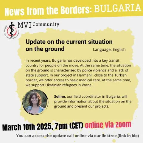 News from the Borders: BULGARIA
MVI Community

Update on the current situation on the ground
Language: English

In recent years, Bulgaria has developed into a key transit country for people on the move. At the same time, the situation on the ground is characterised by police violence and a lack of state support. In our project in Harmanli, close to the Turkish border, we offer access to basic medical care. At the same time,
we support Ukrainian refugees in Varna.

Soline, our field coordinator in Bulgaria, will provide information about the situation on the ground and present our projects.

March 10th 2025, 7pm (CET) online via zoom

You can access the update call online via our linktree (link in bio)
