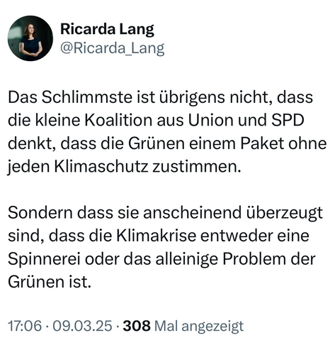 Ricarda Lang
@​Ricarda_ Lang

Das Schlimmste ist übrigens nicht, dass
die kleine Koalition aus Union und SPD
denkt, dass die Grünen einem Paket ohne
jeden Klimaschutz zustimmen.

Sondern dass sie anscheinend überzeugt
sind, dass die Klimakrise entweder eine

Spinnerei oder das alleinige Problem der
Grünen ist.

17:06 - 09.03.25 - 308 Mal angezeigt


