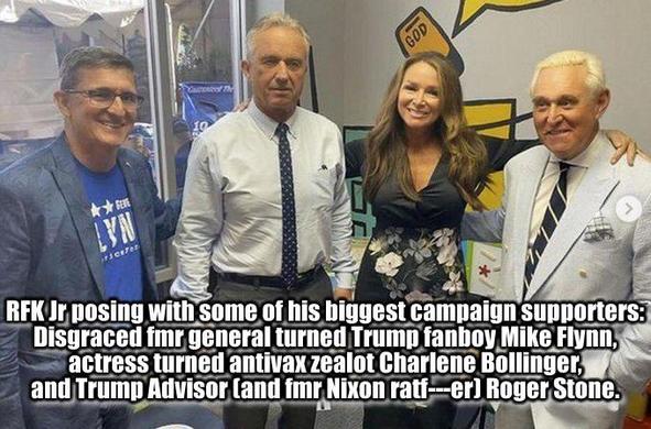 RFK posing with some of his biggest campaign supporters:
~ Disgraced fmr, general turned Trump fanboy Mike Flynn;
~ actress turned antivax zealot Charlene Bollinger;
~ and Trump Advisor (and convicted felon) Roger Stone.
