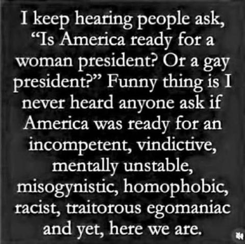 I keep hearing people ask,
“Is America ready fora
woman president? Or a gay
president?” Funny thing is I
never heard anyone ask if
America was ready for an
incompetent, vindictive,
mentally unstable,
misogynistic, homophobic,
racist, traitorous egomaniac
and yet, here we are.