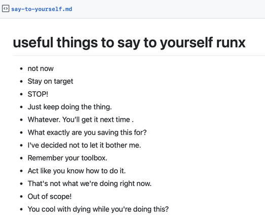 # useful things to say to yourself runx

- not now
- Stay on target
- STOP!
- Just keep doing the thing.
- Whatever. You’ll get it next time .
- What exactly are you saving this for?
- I've decided not to let it bother me.
- Remember your toolbox.
- Act like you know how to do it.
- That's not what we're doing right now.
- Out of scope!
- You cool with dying while you're doing this?