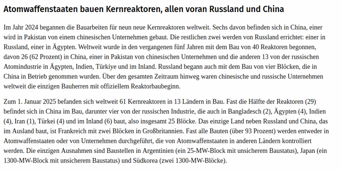 Atomwaffenstaaten bauen Kernreaktoren, allen voran Russland und China

Im Jahr 2024 begannen die Bauarbeiten fiir nen neue Kernreaktoren weltweit. Sechs davon befinden sich in China, einer
wird in Pakistan von einem chinesischen Unternehmen gebaut. Die restlichen zwei werden von Russland errichtet: einer in
Russland, einer in Agypten. Weltweit wurde in den vergangenen fiinf Jahren mit dem Bau von 40 Reaktoren begonnen,
davon 26 (62 Prozent) in China, einer in Pakistan von chinesischen Unternehmen und die anderen 13 von der russischen
Atomindustrie in Agypten, Indien, Tiirkiye und im Inland. Russland begann auch mit dem Bau von vier Blacken, die in
China in Betrieb genommen wurden. Uber den gesamten Zeitraum hinweg waren chinesische und russische Unternehmen
weltweit die einzigen Bauherren mit offiziellem Reaktorbaubeginn.

Zum 1. Januar 2025 befanden sich weltweit 61 Kernreaktoren in 13 Landern in Bau. Fast die Halfte der Reaktoren (29)
befindet sich in China im Bau, darunter vier von der russischen Industrie, die auch in Bangladesch (2), Agypten (4), Indien
(4), Iran (1), Tiirkei (4) und im Inland (6) baut, also insgesamt 25 Blécke. Das einzige Land neben Russland und China, das
im Ausland baut, ist Frankreich mit zwei Blocken in GroRbritannien. Fast alle Bauten (iiber 93 Prozent) werden entweder in
Atomwaffenstaaten oder von Unternehmen durchgefiihrt, die von Atomwaffenstaaten in anderen Landen kontrolliert
werden. (...)
