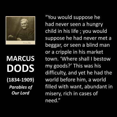 MARCUS DODS (1834-1909) Parables of Our Lord "You would suppose he had never seen a hungry child in his life; you would suppose he had never met a beggar, or seen a blind man or a cripple in his market town. 'Where shall I bestow my goods?' This was his difficulty, and yet he had the world before him, a world filled with want, abundant in misery, rich in cases of need."