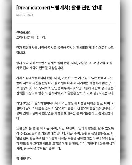 [Dreamcatcher(드림캐쳐) 활동 관련 안내]
Mar 10. 2025
안녕하세요. 
드림캐쳐컴퍼니입니다. 

먼저 드림캐쳐를 사랑해 주시고 응원해 주시는 팬 여러분께 진심으로 감사드 립니다. 당사 소속 아티스트인 드림캐쳐 멤버 한동, 다미, 가현은 2025년 3월 31일 자로 전속 계약이 만료될 예정입니다. 

저희 드림캐쳐컴퍼니와 한동, 다미, 가현은 오랜 기간 심도 있는 논의와 고민 끝에 서로의 의견을 존중하여 상호 협의하에 재 재계약은 체결하지 않는 것으 로 결정하였으며, 당사와의 인연은 마무리되었지만 그룹에 대한 애정과 깊은 신뢰를 바탕으로 향후 '드림캐쳐'로서의 활동은 함께 하기로 결정하였습니다. 

지난 8년간 드림캐쳐컴퍼니에서의 모든 활동에 최선을 다해준 한동, 다미, 가 현에게 감사의 마음을 전하며, 앞으로의 활동도 진심으로 응원하겠습니다. 더 불어 언제나 곁에서 변함없는 사랑을 보내주신 팬 여러분들께도 감사드립니 다. 

또한 당사는 올 한 해 지유, 수아, 시연, 유현이 다양하게 활동을 할 수 있도록 적극적으로 노력을 기울일 예정입니다. 지유, 수아, 유현은 유닛 활동으로 시 연은 밴드 활동으로 팬 여러분께 새로운 모습을 선보일 예정이오니 유닛 활동 과 밴드 활동 그리고 새로운 도약을 하게 될 한동, 다미, 가현에게 많은 관심과 사랑, 큰 응원을 부탁드리겠습니다. 

감사합니다.