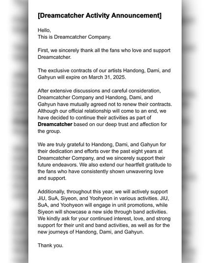 [Dreamcatcher Activity Announcement] 

Hello, 
This is Dreamcatcher Company. 

First, we sincerely thank all the fans who love and support Dreamcatcher. 

The exclusive contracts of our artists Handong, Dami, and Gahyun will expire on March 31, 2025. 

After extensive discussions and careful consideration, Dreamcatcher Company and Handong, Dami, and Gahyun have mutually agreed not to renew their contracts. Although our official relationship will come to an end, we have decided to continue their activities as part of Dreamcatcher based on our deep trust and affection for the group. 

We are truly grateful to Handong, Dami, and Gahyun for their dedication and efforts over the past eight years at Dreamcatcher Company, and we sincerely support their future endeavors. We also extend our heartfelt gratitude the fans who have consistently shown unwavering love and support. 

Additionally, throughout this year, we will actively support JiU, SuA, Siyeon, and Yoohyeon in various activities. JiU, SuA, and Yoohyeon will engage in unit promotions, while Siyeon will showcase a new side through band activities. We kindly ask for your continued interest, love, and strong support for their unit and band activities, as well as for the new journeys of Handong, Dami, and Gahyun. 

Thank you