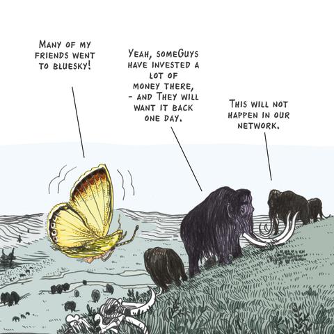 four-panel cartoon
Top left: Butterfly saying“Many of my friends went to Bluesky“  One mastodon says “Yeah, some guys have invested a lot of money there, - and they will want it back someday.  Another mastodon says “This will not happen in our network.”