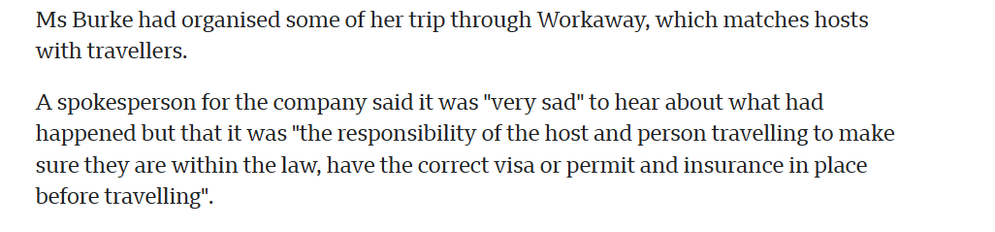 Ms Burke had organised some of her trip through Workaway, which matches hosts
‘with travellers.

A spokesperson for the company said it was "very sad" to hear about what had
happened but that it was "the responsibility of the host and person travelling to make
sure they are within the law, have the correct visa or permit and insurance in place
before travelling".
