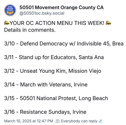 📣YOUR OC ACTION MENU THIS WEEK! 📣
Details in comments.

3/10 - Defend Democracy w/ Indivisible 45, Brea

3/11 - Stand up for Educators, Santa Ana

3/12 - Unseat Young Kim, Mission Viejo

3/14 - March with Veterans, Irvine

3/15 - 50501 National Protest, Long Beach

3/16 - Resistance Sundays, Irvine