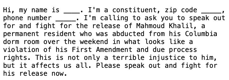 Hi, my name is ____. I'm a constituent, zip code _____, phone number _____. I'm calling to ask you to speak out for and fight for the release of Mahmoud Khalil, a permanent resident who was abducted from his Columbia dorm room over the weekend in what looks like a violation of his First Amendment and due process rights. This is not only a terrible injustice to him, but it affects us all. Please speak out and fight for his release now.