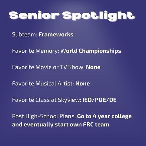 A graphic, white text on blue background. Text reads: 
Senior Spotlight
Subteam: Frameworks
Favorite Memory: World Championships
Favorite Movie or TV Show: None
Favorite Musical Artist: None
Favorite Class at Skyview: IED/POE/DE
Post High-School Plans: Go to 4 year college and eventually start own FRC team