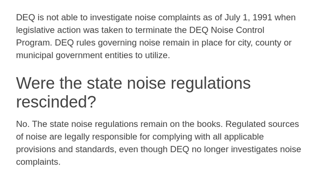 DEQ is not able to investigate noise complaints as of July 1, 1991 when legislative action was taken to terminate the DEQ Noise Control Program. DEQ rules governing noise remain in place for city, county or municipal government entities to utilize.
Were the state noise regulations rescinded?
No. The state noise regulations remain on the books. Regulated sources of noise are legally responsible for complying with all applicable provisions and standards, even though DEQ no longer investigates noise complaints.