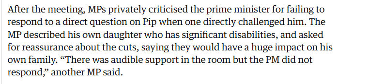 After the meeting, MPs privately criticised the prime minister for failing to
respond to a direct question on Pip when one directly challenged him. The
MP described his own daughter who has significant disabilities, and asked
for reassurance about the cuts, saying they would have a huge impact on his
own family. “There was audible support in the room but the PM did not
respond,” another MP said.
