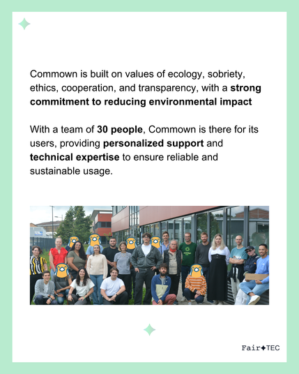 Commown is built on values of ecology, sobriety, ethics, cooperation, and transparency, with a strong commitment to reducing environmental impact

With a team of 30 people, Commown is there for its users, providing personalized support and technical expertise to ensure reliable and sustainable usage.
