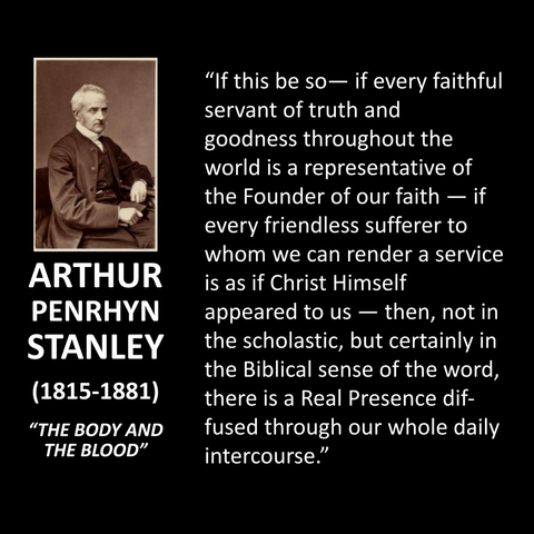 ARTHUR PENRHYN STANLEY (1815-1881) "THE BODY AND THE BLOOD" "If this be so- if every faithful servant of truth and goodness throughout the world is a representative of the Founder of our faith — if every friendless sufferer to whom we can render a service is as if Christ Himself appeared to us - then, not in the scholastic, but certainly in the Biblical sense of the word, there is a Real Presence diffused through our whole daily intercourse."
