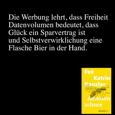 Folgendes Zitat aus Fees Erzählungsband »Ameisenschnee« in weißer Schrift auf schwarzem Grund: Die Werbung lehrt, dass Freiheit Datenvolumen bedeutet, dass Glück ein Sparvertrag ist und Selbstverwirklichung eine Flasche Bier in der Hand.
