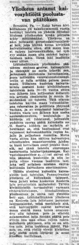 YLIOIKEUS ANTANUT KAIVOSYHTIÖITÄ PUOLUSTUVAN PÄÄTÖKSEN.

Yli 20 vuotta kestänyt taistelu  [- -]tehty mitättömäksi. 

Ylioikeus on näet julistanut perustuslakivastaiseksi lain, joka kieltää kovaa kivihiiltä kaivauttamasta siten, että maan kuori vaipuu kaivosaukkoihin, tai vyöryy sisään maan alta onton kaivamisen takia. Tämä laki laadittiin vuosi sitten. [- -] 

Huoleton kaivaminen nostatti koko kivihiilialueen taisteluun noin 20 - 25 vuotta sitten sen jälkeen kun miljoonien dollareiden arvosta omaisuutta ja monta ihmishenkeä oli tuhottu. Tätä oikeustaistelua käytiin maan voimakkaimpaan rahavaltaa ja poliittista yhtymää vastaan [sen] jälkeen kun useita asuinrakennuksia, koulutaloja ja kirkkoja oli luhistunut, joittenkin pudottua suoraa päätä kaivoksiin asti. [Hautuumaita vajosi] kaivosaukkoihin repien hajalle ja paljastaen ruumiita.  Mutta vasta [kun kerralla kuoli suuri joukko ihmisiä], sai tämä taistelu suurempaa kantavuutta lainlaatijakunnassa. [ - -] Tällöin aloittivat kuitenkin kaivosyhtiöt heti taistelun. Pennsylvanian ylioikeus ei kuitenkaan taipunut, vaan julisti asiaa koskevan Koskerin lain [osavaltion] perustuslain mukaiseksi. Tällöin kivihiiliyhtiöt [veivät liittovaltion korkeimpaan oikeuteen joka julisti lain perustuslain vastaiseksi], mikä merkitsee sitä että kaivosyhtiöt saavat kaivattaa [- -] maan kenen omaisuuden alta tahansa pois ja elleivät asianomaiset laita itseään päältä pois [- -], niin se on niitten asia, jotka loukkuun jäävät.