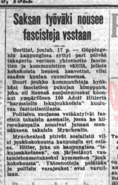 SAKSAN TYÖVÄKI NOUSEE FASCISTEJA VSSTAAN [sic]. Berliini jouluk. 17 p. Göppingenin kaupungissa syttyi pari päivää takaperin verinen yhteenotto fascistien ja kommunistien välillä, jolloin kaksitoista henkeä haavoittui, viisi saaden kuulan ruumiiseensa. Suuri joukko kommunisteja hyökkäsi fascistien puhujan kimppuun, joka oli itsensä suojelemiseksi koonnut ympärilleen 100 Adolf Hitlerin "harmaisiin iskujoukkoihin" kuuluvaa fascistisotilasta. 

Poliisien suojassa vetääntyivät fascistit takaisin asemalle, jossa he kiireenkaupalla nousivat junaan mennäkseen takaisin Myncheniin. 

Mynchenissä pitivät sosialistit viisi joukkokokousta kaupungin eri osissa. Hitler, joka on kaupungissa "iskujoukkoineen", on järjestänyt vastamielenosoitukseksi kymmenen "joukkokokousta". Yhteenottoja pelätään ja poliisin varajoukot ovat varuillaan.