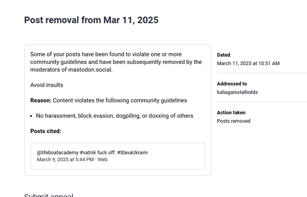A screenshot of a Mastodon post removal notice, dated March 11, 2025. It states the user's posts violated community guidelines, specifically to avoid insults and no harassment, block evasion, dogpiling, or doxxing of others. The cited post from [@]lifeboatacademy on March 9, 2025, includes the hashtags "#vatnik fuck off" and "#SlavaUkraini." The action taken was the removal of the posts. The notice is addressed to "kaliagainstallodds."

Provided by @altbot, generated using Gemini