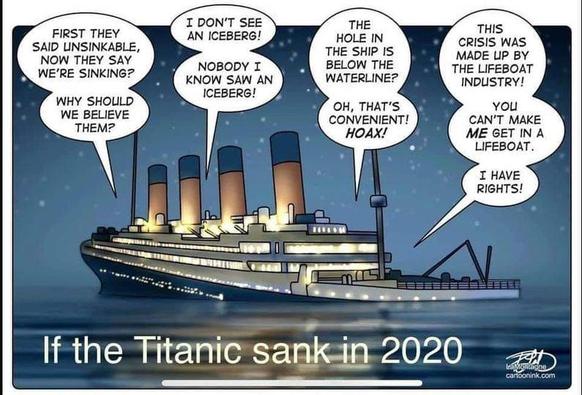 If the Titanic sank in 2020 (illustration of the ship sinking and speech bubbles coming from different parts of it)
- First they said unsinkable, now they say we're sinking? Why should we believe them?
- I don't see an iceberg! Nobody I know saw an iceberg!
- The hole in the ship is below the waterline? Oh, that's convenient! HOAX!
- This crisis was made up by the lifeboat industry! You can't make ME get in a lifeboat. I have rights!