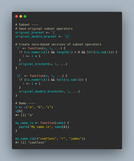 A screenshot showing the redefinition of subset operators in R to allow for 0-based indexing by globally shifting index starting locations by +1. 

Source code follows:

----

# Subset ----
# Save original subset operators
original_bracket <- `[`
original_double_bracket <- `[[`

# Create zero-based versions of subset operators
`[` <- function(x, i, ...) {
  if (is.numeric(i) && length(i) > 0 && !all(is.na(i))) {
    i <- i + 1
  }
  original_bracket(x, i, ...)
}

`[[` <- function(x, i, ...) {
  if (is.numeric(i) && !all(is.na(i))) {
    i <- i + 1
  }
  original_double_bracket(x, i, ...)
}

# Demo ----
v <- c("a", "b", "c")
v[0]
#> [1] "a"

my_name_is <- function(name) {
  paste("My name is", name[0])
}

my_name_is(c("coatless", "r", "james"))
#> [1] "coatless"