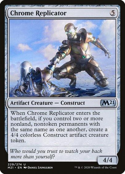 Card Name: Chrome Replicator
Set: Core Set 2021
Description: When this creature enters, if you control two or more nonland, nontoken permanents with the same name as one another, create a 4/4 colorless Construct artifact creature token.
Artist: Daniel Ljunggren