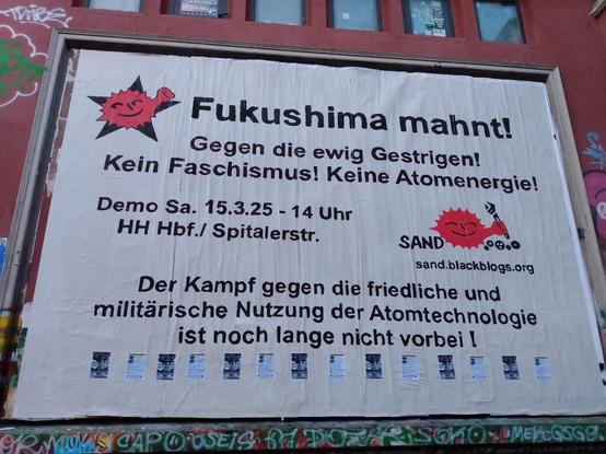 Plakatwand der roten Flora:
Mit oben links der Anti-Atom Sonne mit Faust vor schwarzem Stern, rechts mittig Anti-Atom Sonne mit Schraubenschlüssel und Zahnrädern (SAND Logo) https://sand.blackblogs.org/ .
Schwarzer Text auf weißem Grund:
Fukushima mahnt!
Gegen die ewig Gestrigen!
Kein Faschismus! Keine Atomenergie!
Demo Sa. 15.3.25 - 14 Uhr
HH Hbf./ Spitalerstr.
Der Kampf gegen die friedliche und militärische Nutzung der Atomtechnologie ist noch lange nicht vorbei !