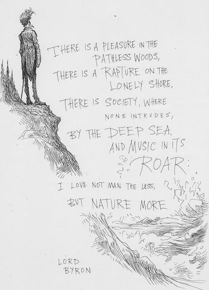 There is a pleasure in the pathless woods, 
There is a rapture on the lonely shore,
There is society, where none intrudes,
By the deep sea, and music in its roar.
I love not man the less,
But nature, more.
by Lord Byron
Image is a drawing of a man on a cliff gazing out to sea as waves crash below.