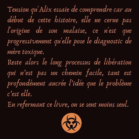 Tension qu'Alix essaie de comprendre car au début de cette histoire, elle ne cerne pas l'origine de son malaise, ce n'est que progressivement qu'elle pose le diagnostic de mère toxique.
Reste alors le long processus de libération qui n’est pas un chemin facile, tant est profondément ancrée l’idée que le problème  c’est elle.
En refermant ce livre, on se sent moins seul.