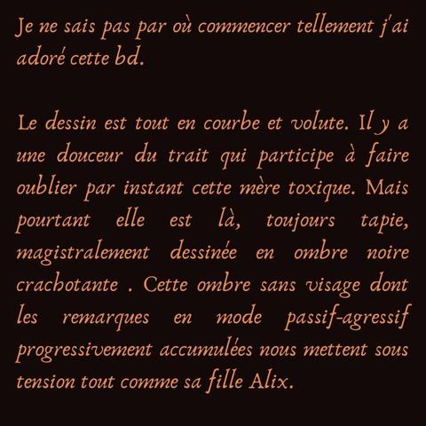 Je ne sais pas par où commencer tellement j'ai adoré cette bd. 

Le dessin est tout en courbe et volute. Il y a une douceur du trait qui participe à faire oublier par instant cette mère toxique. Mais pourtant elle est là, toujours tapie, magistralement dessinée en ombre noire crachotante . Cette ombre sans visage dont les remarques en mode passif-agressif progressivement accumulées nous mettent sous tension tout comme sa fille Alix.