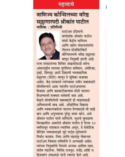 स्टार्टअप इंडियाचे मार्गदर्शक श्रीकांत पाटील वाणिज्य कौन्सिलच्या वरिष्ठ सल्लागारपदी नियुक्त
नाशिक-स्टार्टअप इंडियासाठी चे मान्यताप्राप्त मार्गदर्शक श्रीकांत पाटील यांची केंद्रीय वाणिज्य आणि उद्योग मंत्रालया अंतर्गतच्या नॅशनल प्रॉडक्टिव्हिटी कौन्सिलमध्ये वरिष्ठ सल्लागार म्हणून नियुक्ती झाली आहे. त्यांचे सर्व थरातून अभिनंदन होत आहे.
    राज्य सरकारांच्या विविध उपक्रमांसाठी तसेच आंतरराष्ट्रीय स्तरावर युरोपियन कमिशन,अमेरिका, दुबई, सिंगापूर आदी ठिकाणी व्यावसायिक सल्लागार (मेंटॉर), म्हणून ते आधीच आपली भूमिका बजावीत आहेत.केंद्र सरकारने पाटलांवर नवीन जबाबदारी सोपविल्याने आता भारतीय स्टार्टप्सच्या विकास आणि बळकटीकरणास मोठी चालना मिळण्याची शक्यता वर्तवली जात आहे.
     केंद्राने सोपविलेली जबाबदारी ही माझ्यासाठी अभिमानाची बाब आहे. औद्योगिक विकास आणि नवकल्पकतेला चालना देण्यासाठी मी माझे ज्ञान आणि अनुभवाचा पुरेपूर वापर करेन, असे श्रीकांत पाटील यांनी नवीन नियुक्तीबद्दल मनोगत व्यक्त करतांना सांगितले.मूळचे बुलढाणा जिल्ह्यातील असलेले  श्रीकांत पाटील हे गेल्या ३० वर्षांपासून नाशकात स्थायिक असून ते रोबोटिक वेल्डिंग व्यवसायाद्वारे सुटे पार्टस युरोपमध्ये १००% निर्यात करतात.आंतरराष्ट्रीय स्तरावर त्यांना अनेक पारितोषिके प्राप्त झाली आहेत.निमा आणि महाराष्ट्र चेंबरच्या स्टार्टअप विकास समितीचे ते अध्यक्षही आहेत. त्यांच्या नियुक्तीचे निमाचे अध्यक्ष आशिष नहार,संतोष मंडालेचा,मिलिंद राजपूत,राजेंद्र अहिरे व प्रियदर्शन टांकसाळे यांनी स्वागत केले आहे.

Shreekant Patil Empanelled as Senior Consultant at NPC India, Ministry of Commerce & Industry, Govt. of India 