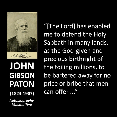 JOHN GIBSON PATON (1824-1907) Autobiography, Volume Two "[The Lord] has enabled me to defend the Holy Sabbath in many lands, as the God-given and precious birthright of the toiling millions, to be bartered away for no price or bribe that men can offer."