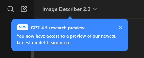 **TL;DR:** A notification about access to GPT-4.5 research preview.  

The image shows a blue pop-up notification inside the ChatGPT interface. The notification states:  

**"NEW GPT-4.5 research preview  
You now have access to a preview of our newest, largest model. Learn more"**  

The background is dark, and the notification appears beneath the model selector, indicating the user has access to GPT-4.5. The close button (X) is on the right side of the pop-up.