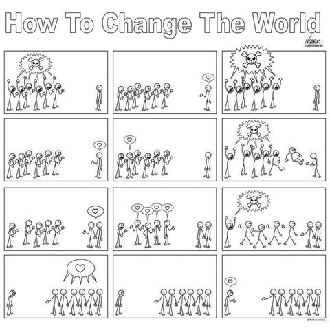 "HOW TO CHANGE THE WORLD"
Several frames starting with a crowd of stick figures with a speech bubble showing a skull and cross bones facing a lone stick figure looking perplexed and sad. The crowd looks surprised when the lone figure speaks a little heart. They respond angrily with skill and cross bones. The lone figure responds with the same heart. Then one of the crowd responds with a heart, too, but gets kicked out and crowd yells skull and crossbones. The two speak heart, then many in the crowd speak heart, one yells skull, then group speak heart to the lone one, then the lone one speaks heart.