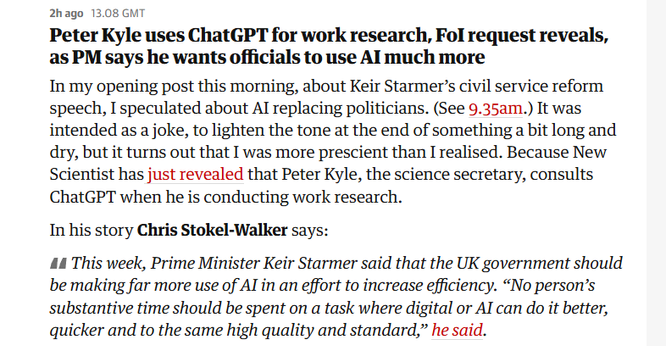 2hago 13.08 GMT

Peter Kyle uses ChatGPT for work research, Fol request reveals,
as PM says he wants officials to use Al much more

In my opening post this morning, about Keir Starmer’s civil service reform
speech, I speculated about Al replacing politicians. (See 9.35am.) It was
intended as a joke, to lighten the tone at the end of something a bit long and
dry, but it turns out that I was more prescient than I realised. Because New
Scientist has just revealed that Peter Kyle, the science secretary, consults
ChatGPT when he is conducting work research.

In his story Chris Stokel-Walker says:

44 This week, Prime Minister Keir Starmer said that the UK government should
be making far more use of Al in an effort to increase efficiency. “No person’s
substantive time should be spent on a task where digital or Al can do it better,
quicker and to the same high quality and standard,” he said.
