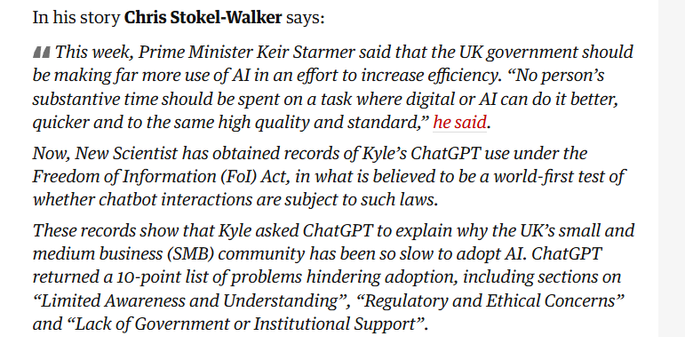 In his story Chris Stokel-Walker says:

44 This week, Prime Minister Keir Starmer said that the UK government should
be making far more use of Al in an effort to increase efficiency. “No person’s
substantive time should be spent on a task where digital or Al can do it better,
quicker and to the same high quality and standard,” he said.

Now, New Scientist has obtained records of Kyle’s ChatGPT use under the
Freedom of Information (Fol) Act, in what is believed to be a world-first test of
whether chatbot interactions are subject to such laws.

These records show that Kyle asked ChatGPT to explain why the UK’s small and
medium business (SMB) community has been so slow to adopt Al. ChatGPT
returned a 10-point list of problems hindering adoption, including sections on
“Limited Awareness and Understanding”, “Regulatory and Ethical Concerns”
and “Lack of Government or Institutional Support”.

