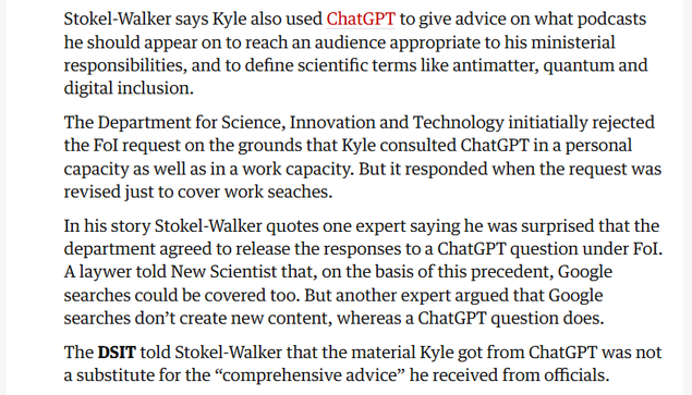 Stokel-Walker says Kyle also used ChatGPT to give advice on what podcasts
he should appear on to reach an audience appropriate to his ministerial
responsibilities, and to define scientific terms like antimatter, quantum and
digital inclusion.

The Department for Science, Innovation and Technology initiatially rejected
the Fol request on the grounds that Kyle consulted ChatGPT in a personal
capacity as well as in a work capacity. But it responded when the request was
revised just to cover work seaches.

In his story Stokel-Walker quotes one expert saying he was surprised that the
department agreed to release the responses to a ChatGPT question under Fol.
Alaywer told New Scientist that, on the basis of this precedent, Google
searches could be covered too. But another expert argued that Google
searches don’t create new content, whereas a ChatGPT question does.

The DSIT told Stokel-Walker that the material Kyle got from ChatGPT was not
a substitute for the “comprehensive advice” he received from officials.
