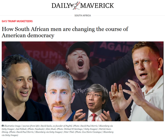 Daily Maverick
South Africa
SA’S TRUMP MUSKETEERS
How South African men are changing the course of American democracy
 Illustrative image / sources (from left): David Sacks, co-founder of PayPal. (Photo: David Paul Morris / Bloomberg via Getty Images | Joel Pollack. (Photo: Facebook) | Elon Musk. (Photo: Michael M Santiago / Getty Images) | Patrick Soon-Shiong. (Photo: David Paul Morris / Bloomberg via Getty Images) | Peter Thiel. (Photo: Eva Marie Uzcategui / Bloomberg via Getty Images)
